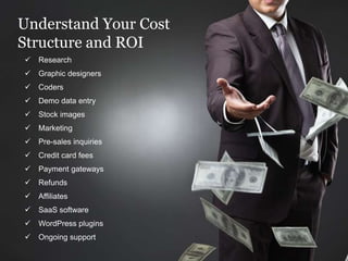 Understand Your Cost
Structure and ROI
 Research
 Graphic designers
 Coders
 Demo data entry
 Stock images
 Marketing
 Pre-sales inquiries
 Credit card fees
 Payment gateways
 Refunds
 Affiliates
 SaaS software
 WordPress plugins
 Ongoing support
 