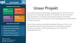 Unser Projekt
rpi-virtuell wurde als virtuelles religionspädagogisches Institut im Internet
konzipiert. Ein reichhaltiges Angebot an Praxishilfen, Unterrichtsmedien,
sowie zentrale Lern- und Kommunikationstechnologien unterstützen
Unterrichtende in den verschiedenen religionspädagogischen Arbeitsfeldern
in Schule und Kirche.
Durch die gemeinsame Erschließung digitaler Optionen für Lehr- und
Lernaktivitäten trägt die Fach-Community von rpi-virtuell zur digitalen
Kompetenz-, Struktur- und Praxisentwicklung in den kirchlichen
Handlungsfeldern bei.
 