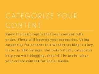 CATEGORIZE YOUR
CONTENT
Know the basic topics that your content falls
under. These will become your categories. Using
categories for content in a WordPress blog is a key
factor in SEO ratings. Not only will the categories
help you with blogging, they will be useful when
your create content for social media.
 