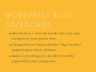WORDPRESS BLOG
CATEGORIES
• Should be 5-7 overall words that you can
categorize your posts into.
• Categories are main themes. Tags further
expand upon these themes.
• Make everything you do SEO friendly,
especially your categories.
 