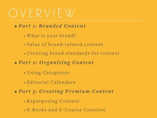 OVERVIEW
• Part 1: Branded Content
• What is your brand?
• Value of brand-related content
• Creating brand standards for content
• Part 2: Organizing Content
• Using Categories
• Editorial Calendars
• Part 3: Creating Premium Content
• Repurposing Content
• E-Books and E-Course Creation
 