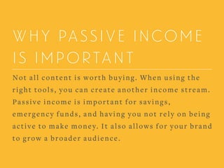 WHY PASSIVE INCOME
IS IMPORTANT
Not all content is worth buying. When using the
right tools, you can create another income stream.
Passive income is important for savings,
emergency funds, and having you not rely on being
active to make money. It also allows for your brand
to grow a broader audience.
 