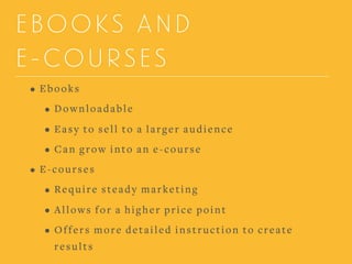 EBOOKS AND
E-COURSES
• Ebooks
• Downloadable
• Easy to sell to a larger audience
• Can grow into an e-course
• E-courses
• Require steady marketing
• Allows for a higher price point
• Offers more detailed instruction to create
results
 