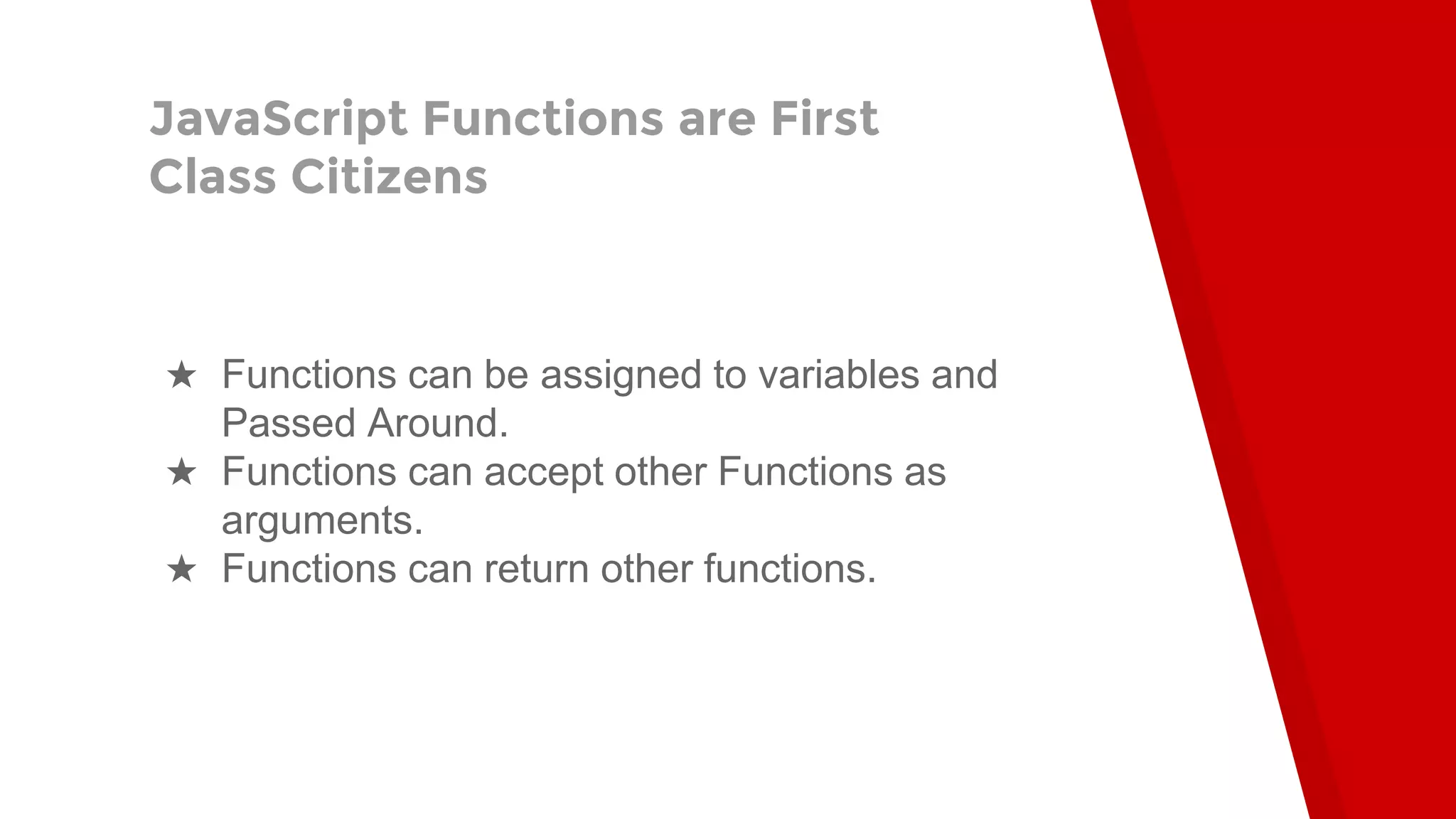 JavaScript Functions are First Class Citizens ★ Functions can be assigned to variables and Passed Around. ★ Functions can accept other Functions as arguments. ★ Functions can return other functions. 