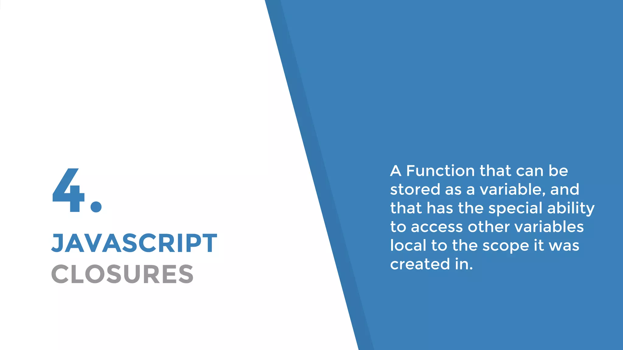 4. JAVASCRIPT CLOSURES A Function that can be stored as a variable, and that has the special ability to access other variables local to the scope it was created in. 