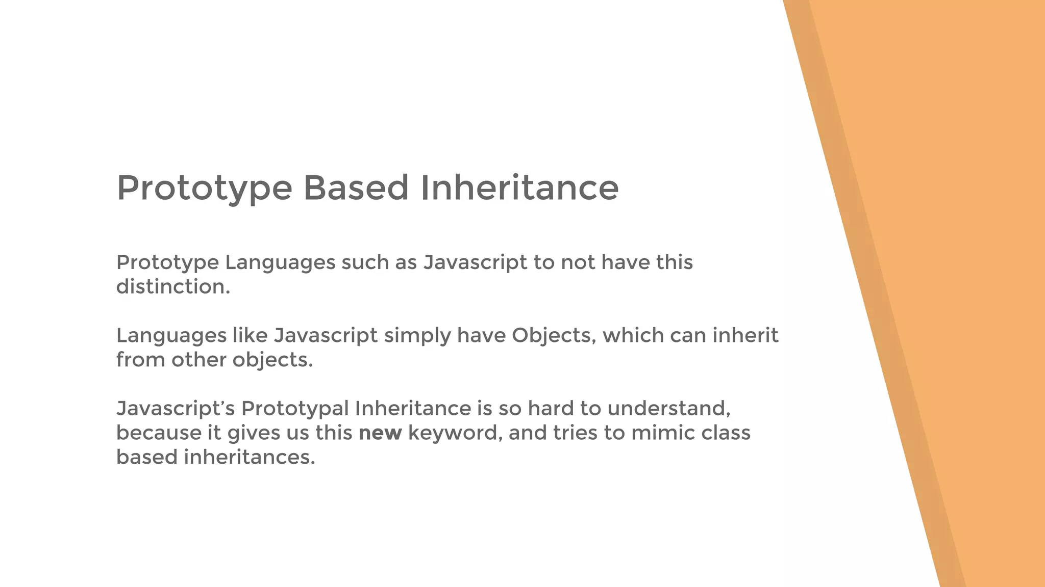 Prototype Based Inheritance Prototype Languages such as Javascript to not have this distinction. Languages like Javascript simply have Objects, which can inherit from other objects. Javascript’s Prototypal Inheritance is so hard to understand, because it gives us this new keyword, and tries to mimic class based inheritances. 