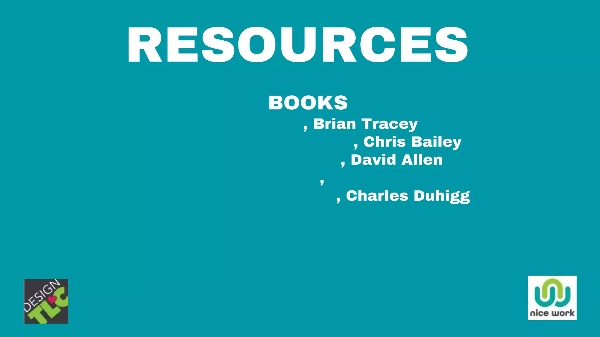 RESOURCES
BOOKS
Eat The Frog, Brian Tracey
The Productivity Project, Chris Bailey
Getting Things Done, David Allen
The Power of Habit, Charles Duhigg
Smarter, Faster, Better, Charles Duhigg
 