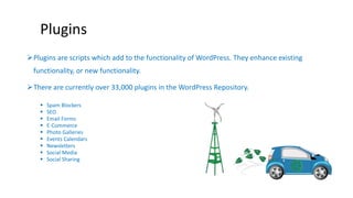Plugins 
Plugins are scripts which add to the functionality of WordPress. They enhance existing 
functionality, or new functionality. 
There are currently over 33,000 plugins in the WordPress Repository. 
 Spam Blockers 
 SEO 
 Email Forms 
 E-Commerce 
 Photo Galleries 
 Events Calendars 
 Newsletters 
 Social Media 
 Social Sharing 
 