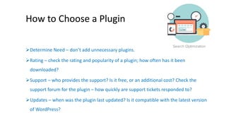 How to Choose a Plugin 
Determine Need – don’t add unnecessary plugins. 
Rating – check the rating and popularity of a plugin; how often has it been 
downloaded? 
Support – who provides the support? Is it free, or an additional cost? Check the 
support forum for the plugin – how quickly are support tickets responded to? 
Updates – when was the plugin last updated? Is it compatible with the latest version 
of WordPress? 
 
