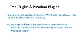 Free Plugins & Premium Plugins 
Free plugins are available through the WordPress Repository, or may 
be available outside of the repository. 
Many plugins off both a free version and a premium version. 
 Premium version offers more functionality, including “add-ons” 
 Dedicated support 
 