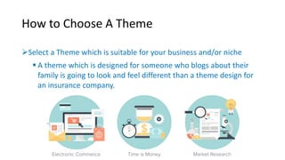 How to Choose A Theme 
Select a Theme which is suitable for your business and/or niche 
 A theme which is designed for someone who blogs about their 
family is going to look and feel different than a theme design for 
an insurance company. 
 