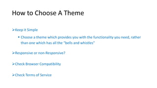How to Choose A Theme 
Keep it Simple 
 Choose a theme which provides you with the functionality you need, rather 
than one which has all the “bells and whistles” 
Responsive or non-Responsive? 
Check Browser Compatibility 
Check Terms of Service 
 