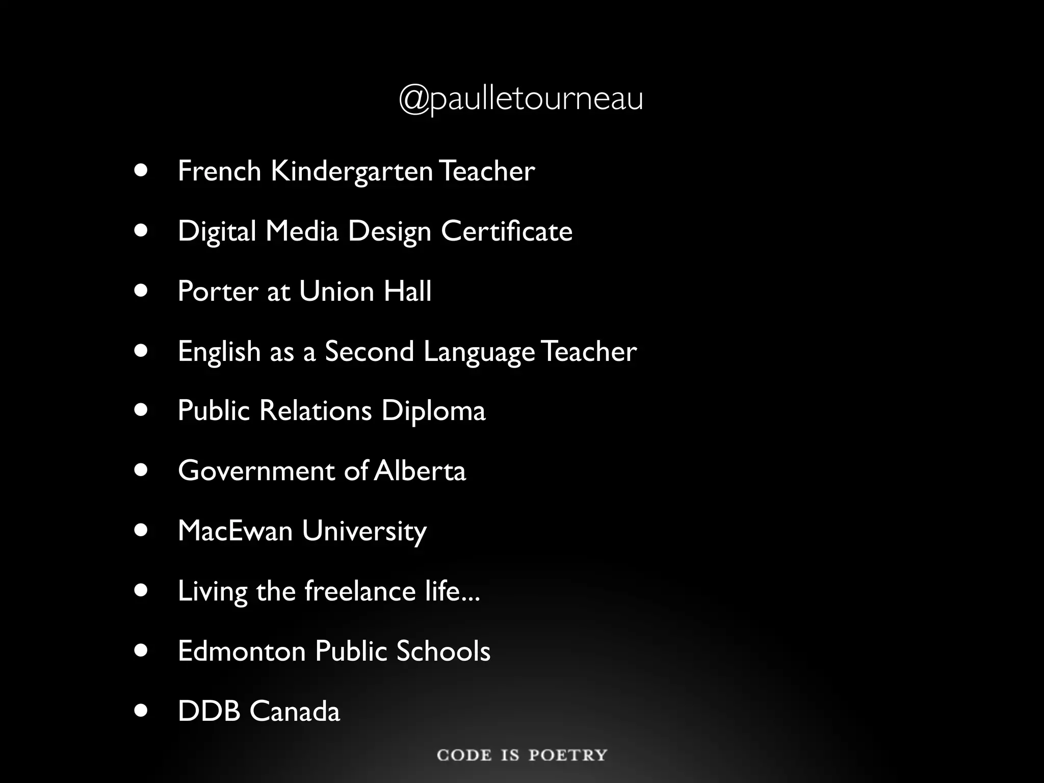 @paulletourneau

•   French Kindergarten Teacher

•   Digital Media Design Certiﬁcate

•   Porter at Union Hall

•   English as a Second Language Teacher

•   Public Relations Diploma

•   Government of Alberta

•   MacEwan University

•   Living the freelance life...

•   Edmonton Public Schools

•   DDB Canada
 