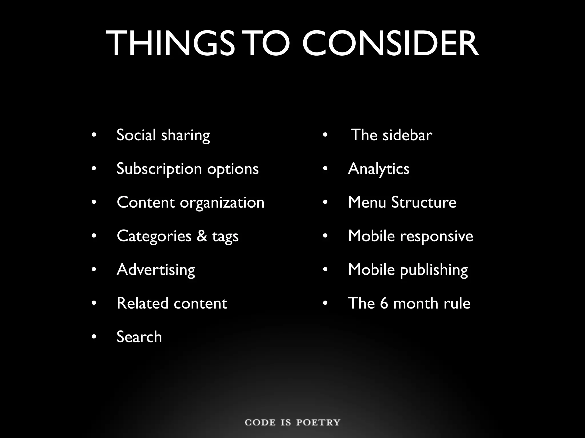 THINGS TO CONSIDER

•   Social sharing         •   The sidebar
•   Subscription options   •   Analytics
•   Content organization   •   Menu Structure
•   Categories & tags      •   Mobile responsive
•   Advertising            •   Mobile publishing
•   Related content        •   The 6 month rule
•   Search
 