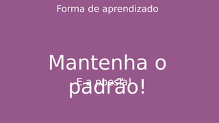 Forma de aprendizado
Mantenha o
padrão!E a poesia!
 