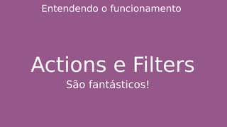 Entendendo o funcionamento
Actions e Filters
São fantásticos!
 