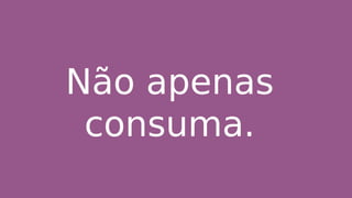 Não apenas
consuma.
 