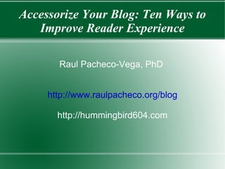 Accessorize Your Blog: Ten Ways to Improve Reader Experience Raul Pacheco-Vega, PhD  http://www.raulpacheco.org/blog http://hummingbird604.com 
