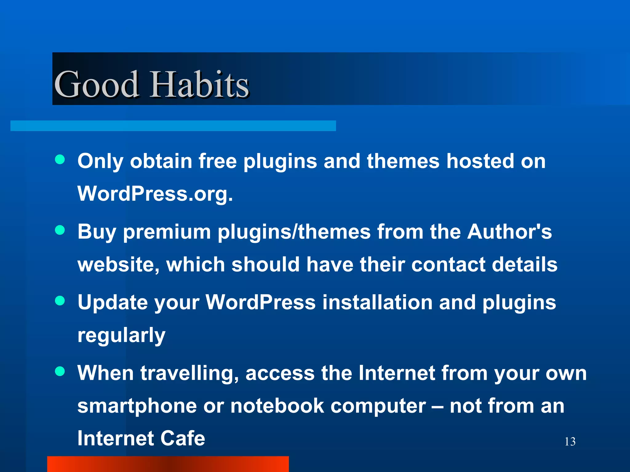 Good Habits Only obtain free plugins and themes hosted on WordPress.org. Buy premium plugins/themes from the Author's website, which should have their contact details Update your WordPress installation and plugins regularly When travelling, access the Internet from your own smartphone or notebook computer – not from an Internet Cafe 