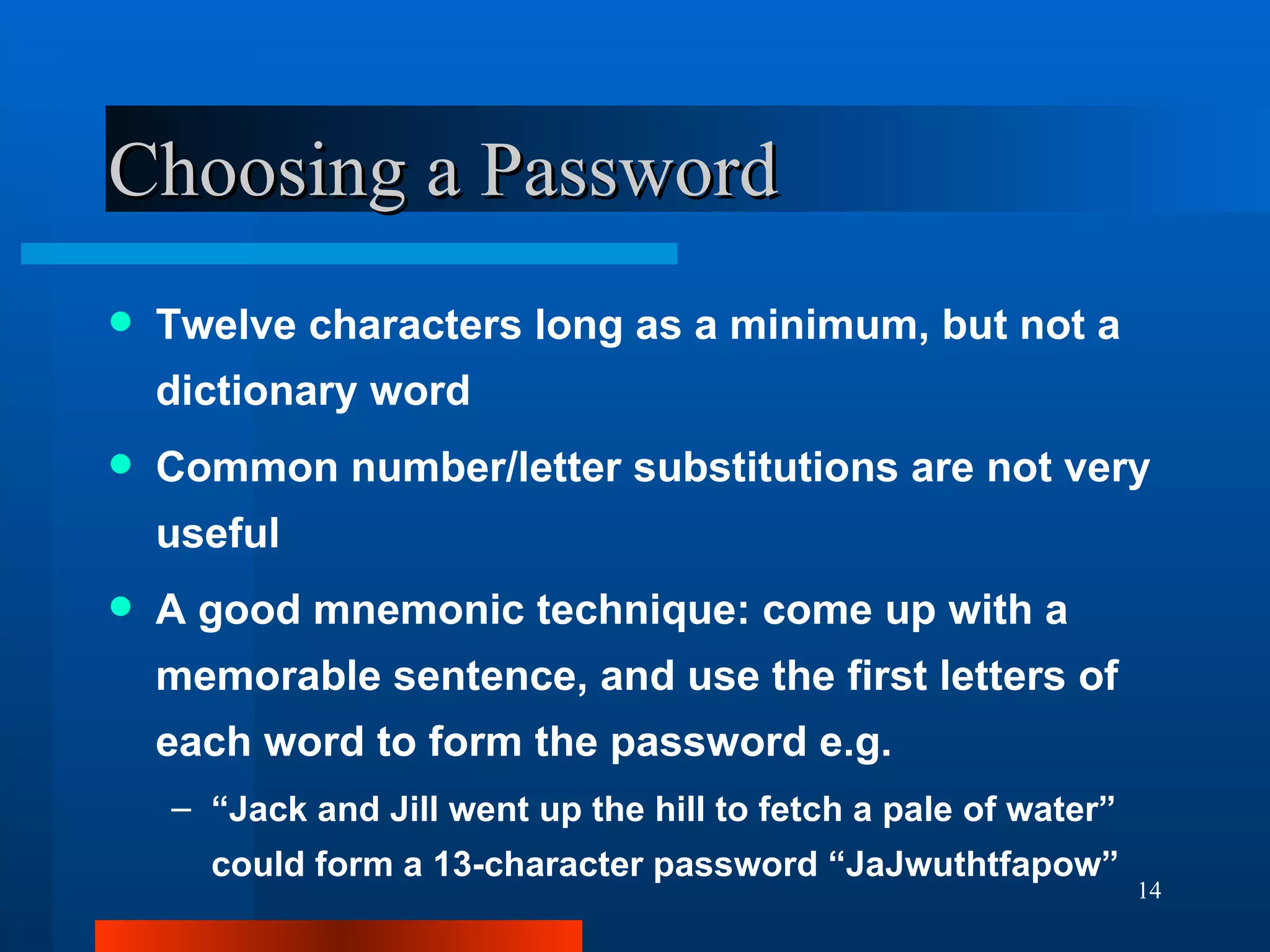 Choosing a Password Twelve characters long as a minimum, but not a dictionary word Common number/letter substitutions are not very useful A good mnemonic technique: come up with a memorable sentence, and use the first letters of each word to form the password e.g. “ Jack and Jill went up the hill to fetch a pale of water” could form a 13-character password “JaJwuthtfapow” 