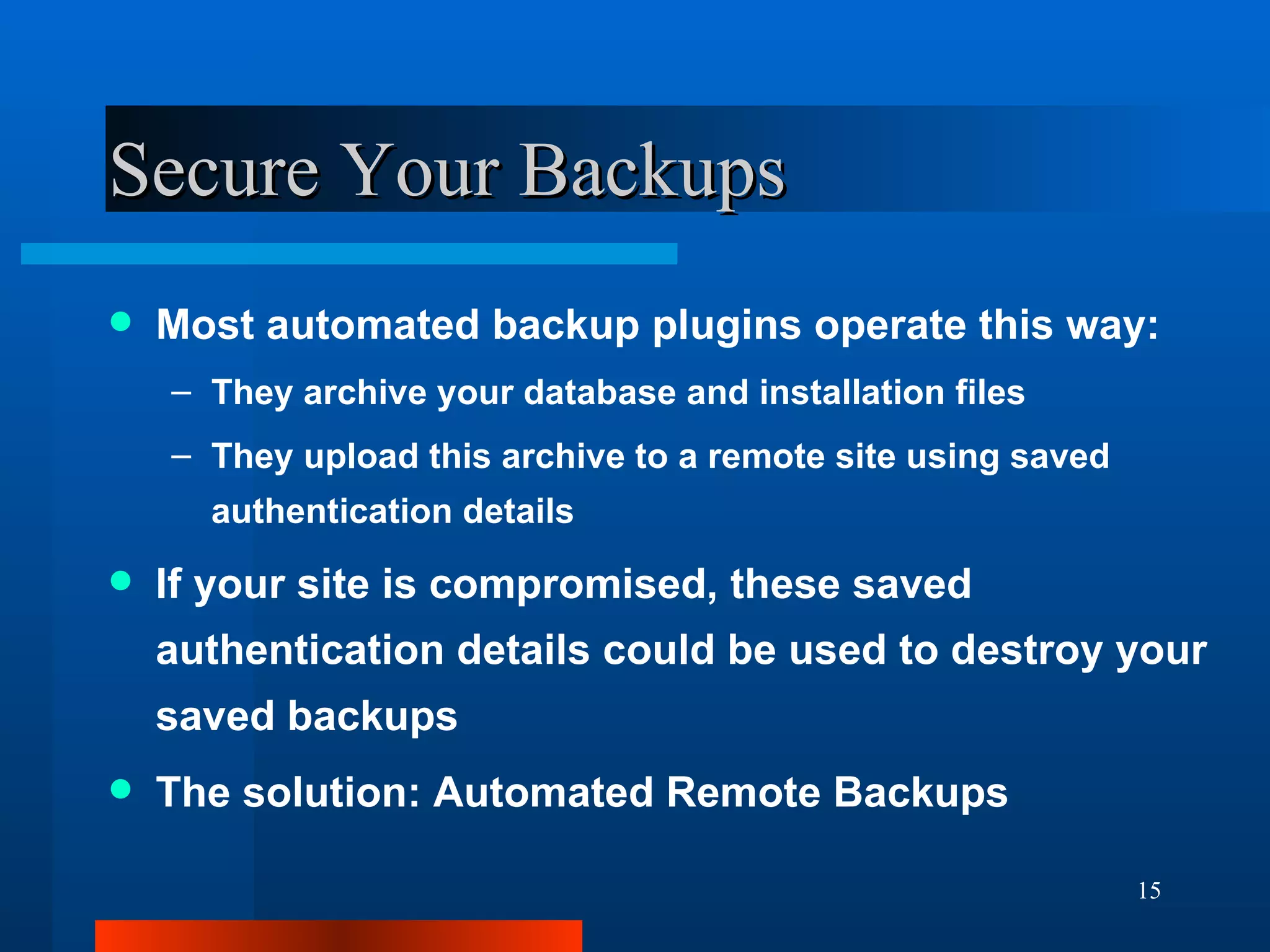 Secure Your Backups Most automated backup plugins operate this way: They archive your database and installation files They upload this archive to a remote site using saved authentication details If your site is compromised, these saved authentication details could be used to destroy your saved backups The solution: Automated Remote Backups 