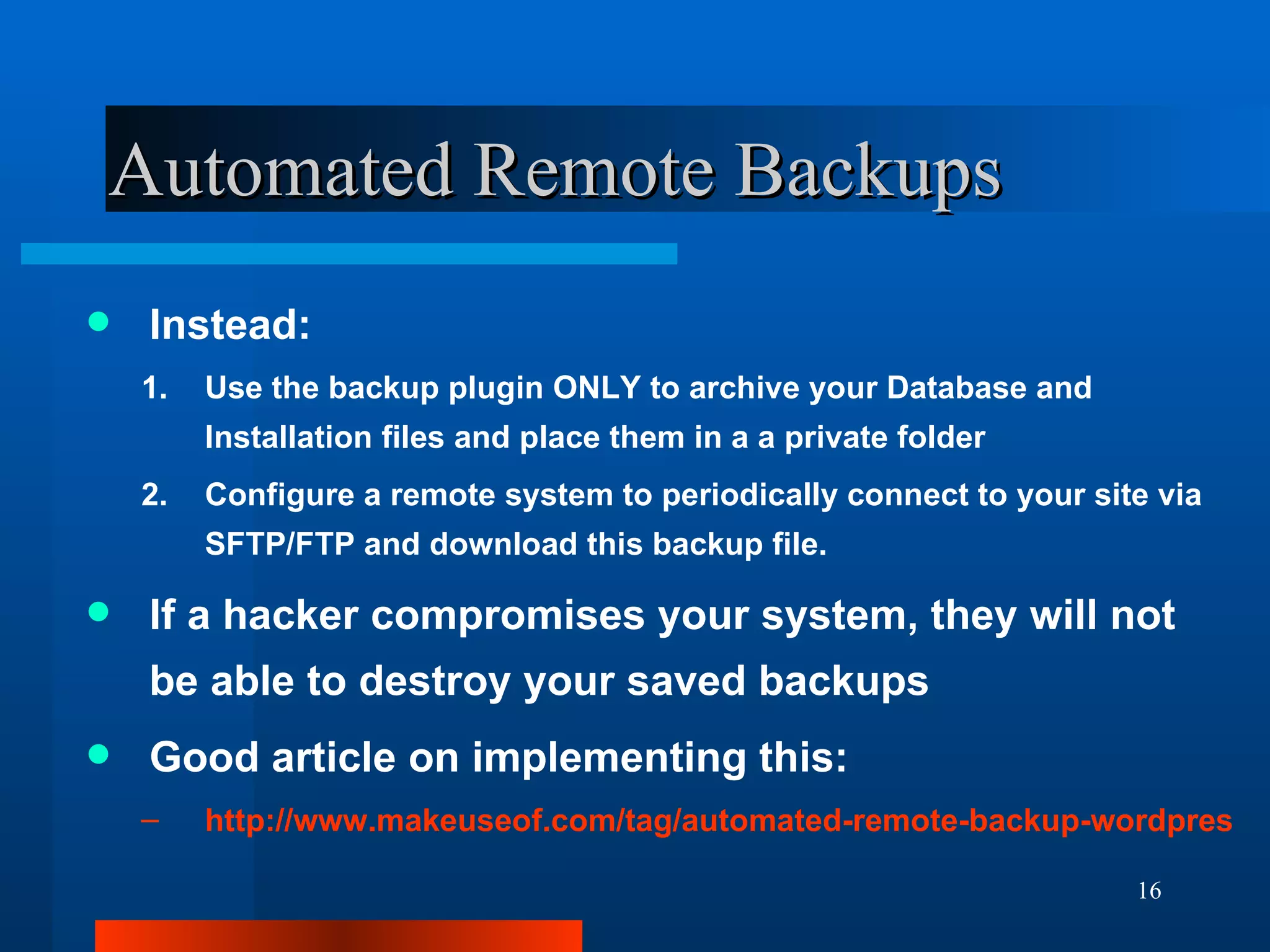 Automated Remote Backups Instead: Use the backup plugin ONLY to archive your Database and Installation files and place them in a a private folder Configure a remote system to periodically connect to your site via SFTP/FTP and download this backup file. If a hacker compromises your system, they will not be able to destroy your saved backups Good article on implementing this: http://www.makeuseof.com/tag/automated-remote-backup-wordpress/ 