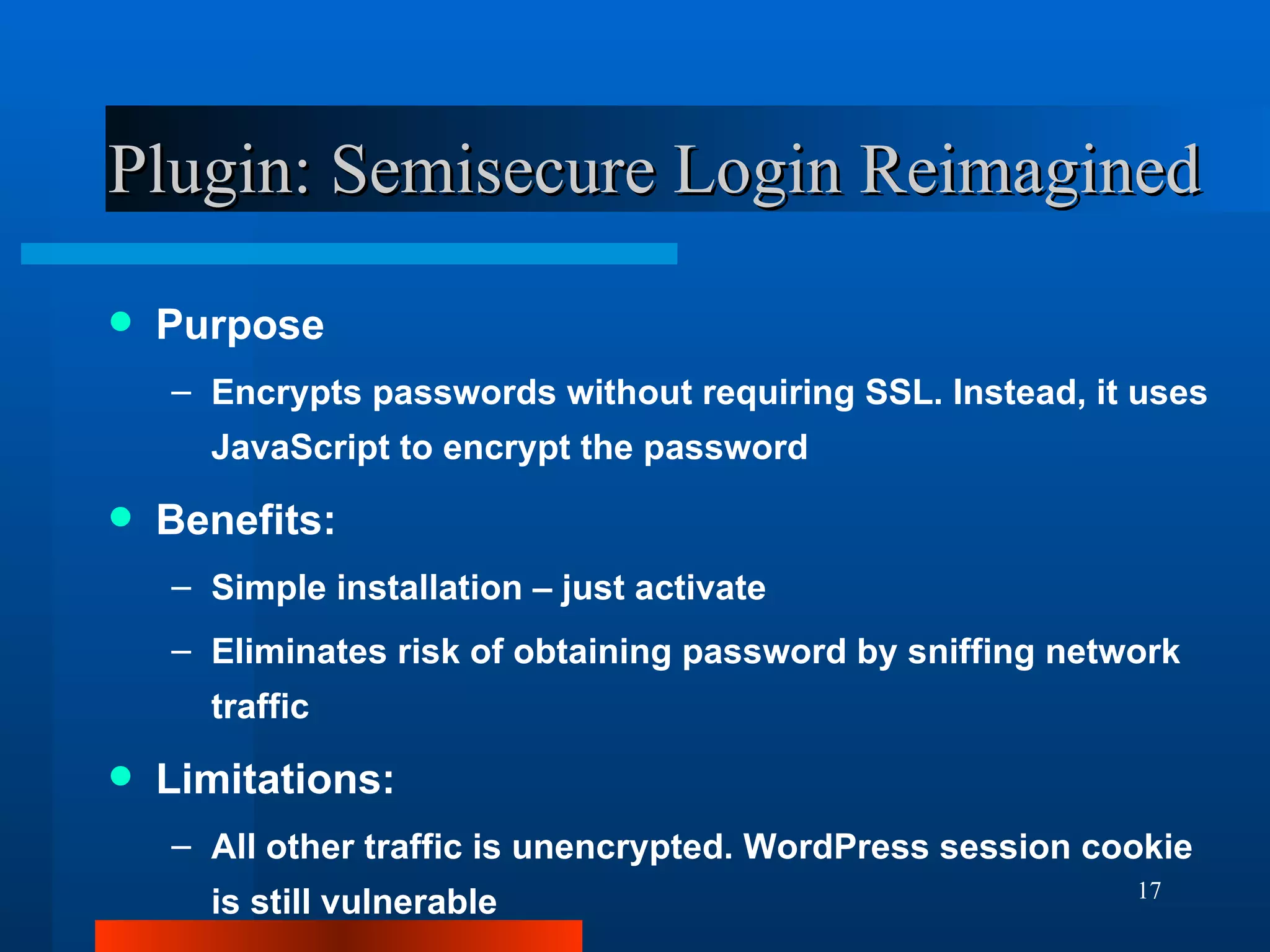 Plugin: Semisecure Login Reimagined Purpose Encrypts passwords without requiring SSL. Instead, it uses JavaScript to encrypt the password Benefits: Simple installation – just activate Eliminates risk of obtaining password by sniffing network traffic Limitations: All other traffic is unencrypted. WordPress session cookie is still vulnerable 