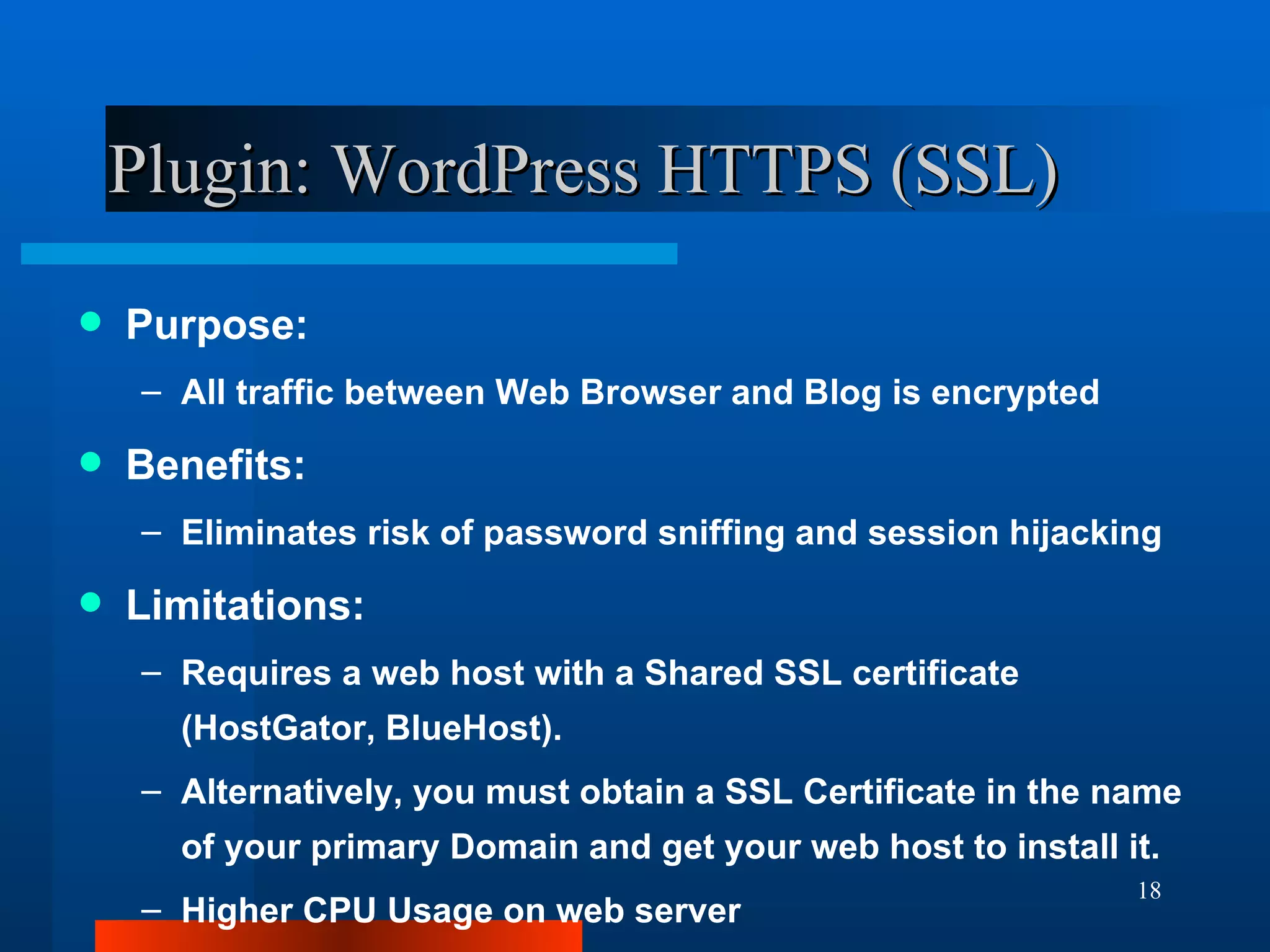 Plugin: WordPress HTTPS (SSL) Purpose: All traffic between Web Browser and Blog is encrypted Benefits: Eliminates risk of password sniffing and session hijacking Limitations: Requires a web host with a Shared SSL certificate (HostGator, BlueHost). Alternatively, you must obtain a SSL Certificate in the name of your primary Domain and get your web host to install it. Higher CPU Usage on web server 