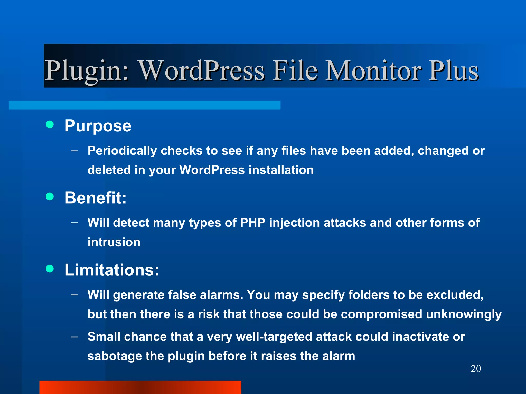 Plugin: WordPress File Monitor Plus Purpose Periodically checks to see if any files have been added, changed or deleted in your WordPress installation Benefit: Will detect many types of PHP injection attacks and other forms of intrusion Limitations: Will generate false alarms. You may specify folders to be excluded, but then there is a risk that those could be compromised unknowingly Small chance that a very well-targeted attack could inactivate or sabotage the plugin before it raises the alarm 