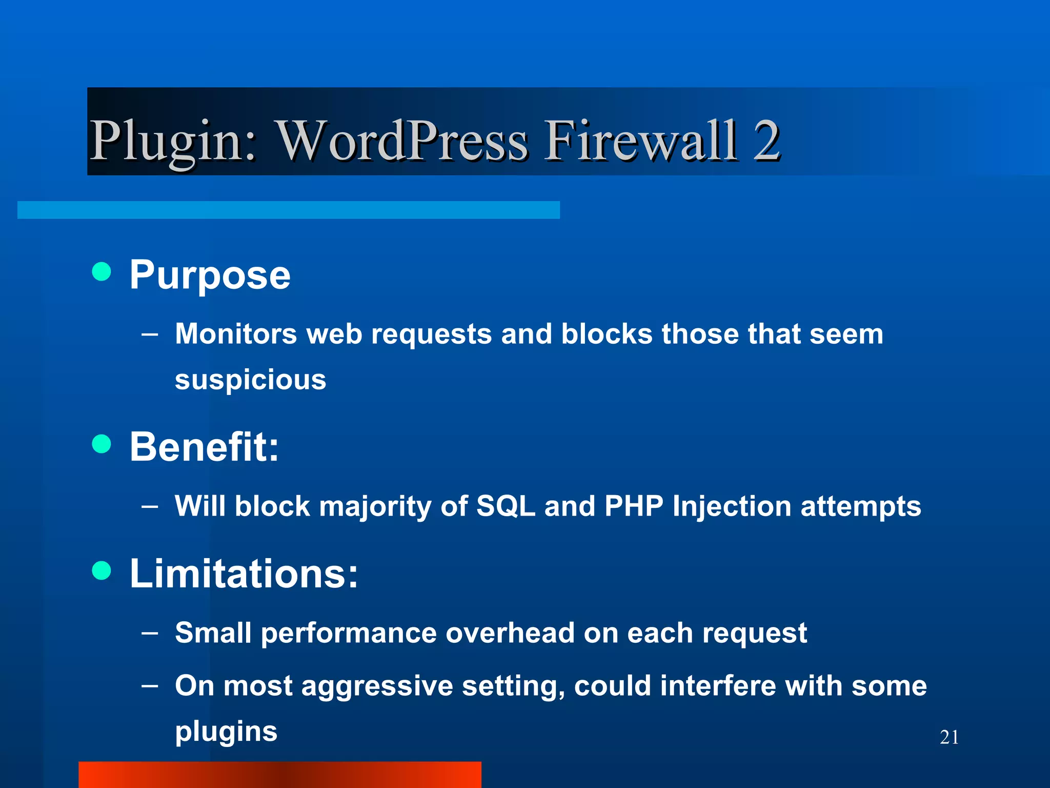 Plugin: WordPress Firewall 2 Purpose Monitors web requests and blocks those that seem suspicious Benefit: Will block majority of SQL and PHP Injection attempts Limitations: Small performance overhead on each request On most aggressive setting, could interfere with some plugins 