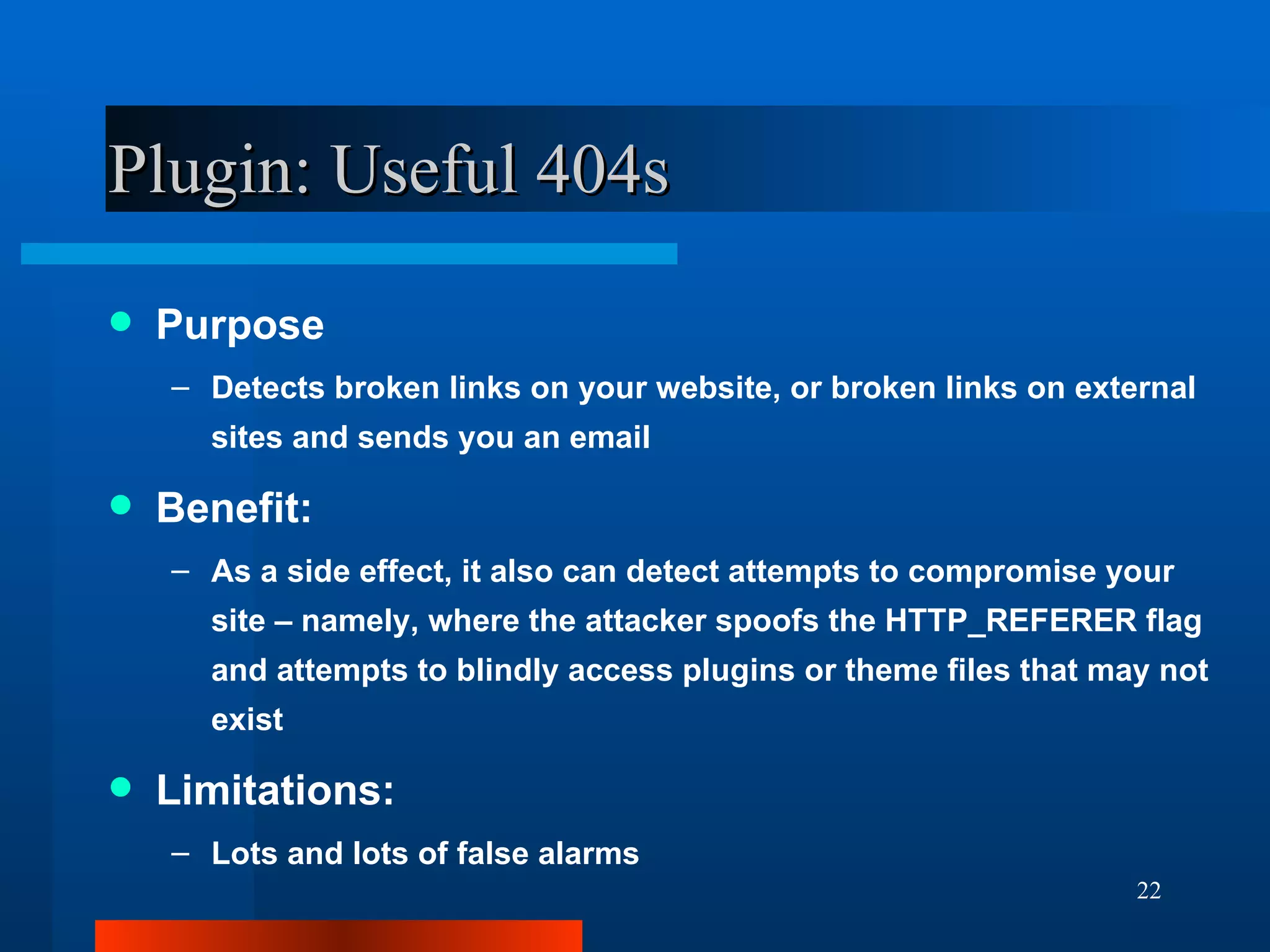 Plugin: Useful 404s Purpose Detects broken links on your website, or broken links on external sites and sends you an email Benefit: As a side effect, it also can detect attempts to compromise your site – namely, where the attacker spoofs the HTTP_REFERER flag and attempts to blindly access plugins or theme files that may not exist Limitations: Lots and lots of false alarms 
