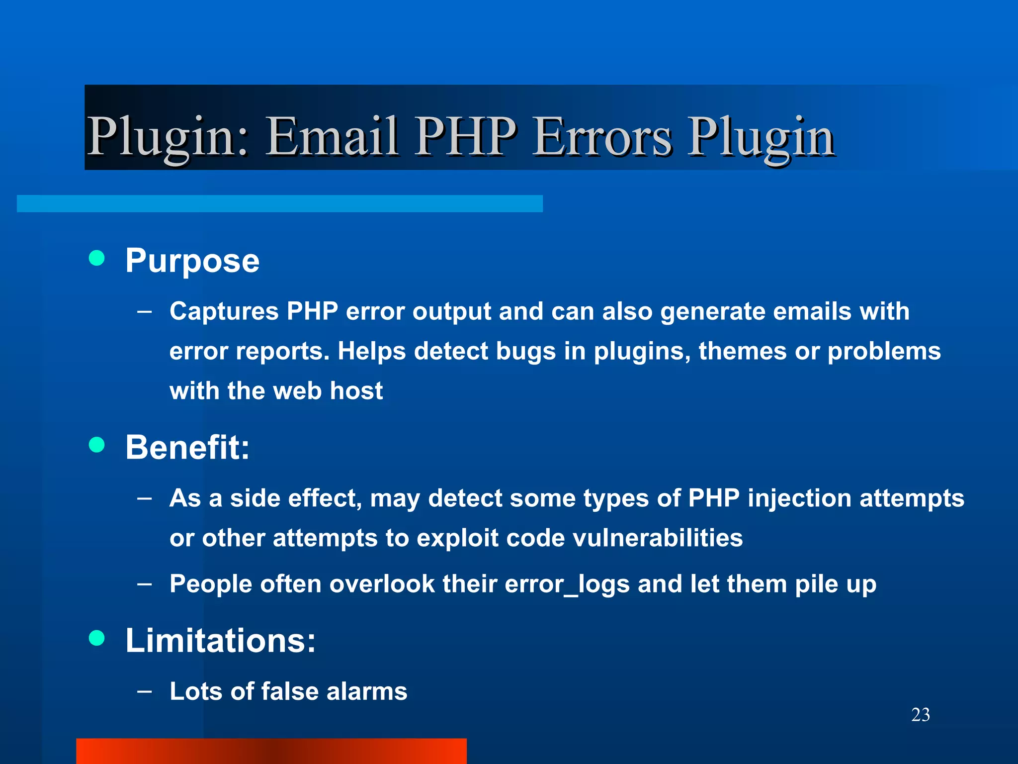 Plugin: Email PHP Errors Plugin Purpose Captures PHP error output and can also generate emails with error reports. Helps detect bugs in plugins, themes or problems with the web host Benefit: As a side effect, may detect some types of PHP injection attempts or other attempts to exploit code vulnerabilities People often overlook their error_logs and let them pile up Limitations: Lots of false alarms 