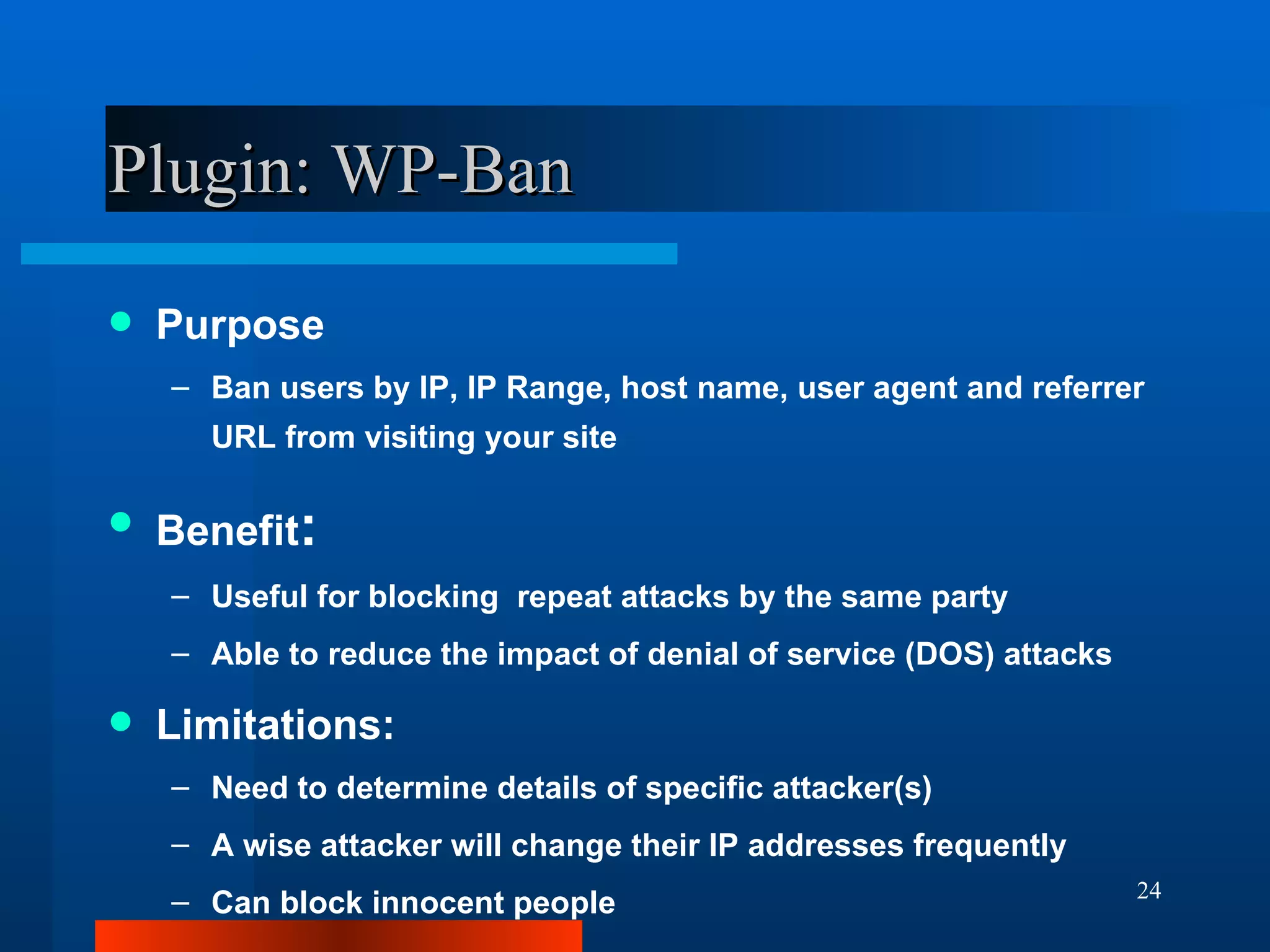 Plugin: WP-Ban Purpose Ban users by IP, IP Range, host name, user agent and referrer URL from visiting your site Benefit : Useful for blocking  repeat attacks by the same party Able to reduce the impact of denial of service (DOS) attacks Limitations: Need to determine details of specific attacker(s) A wise attacker will change their IP addresses frequently Can block innocent people 