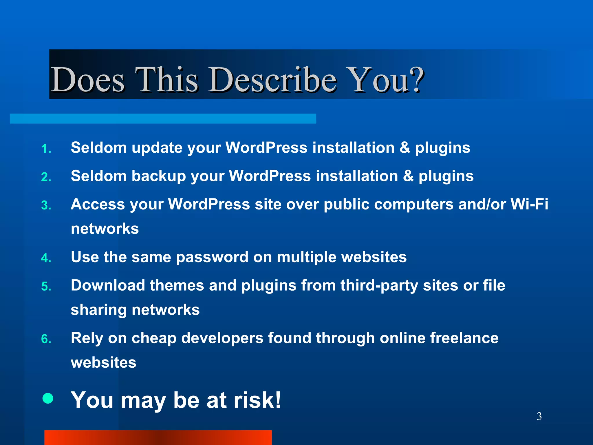 Does This Describe You? Seldom update your WordPress installation & plugins Seldom backup your WordPress installation & plugins Access your WordPress site over public computers and/or Wi-Fi networks Use the same password on multiple websites Download themes and plugins from third-party sites or file sharing networks Rely on cheap developers found through online freelance websites You may be at risk! 