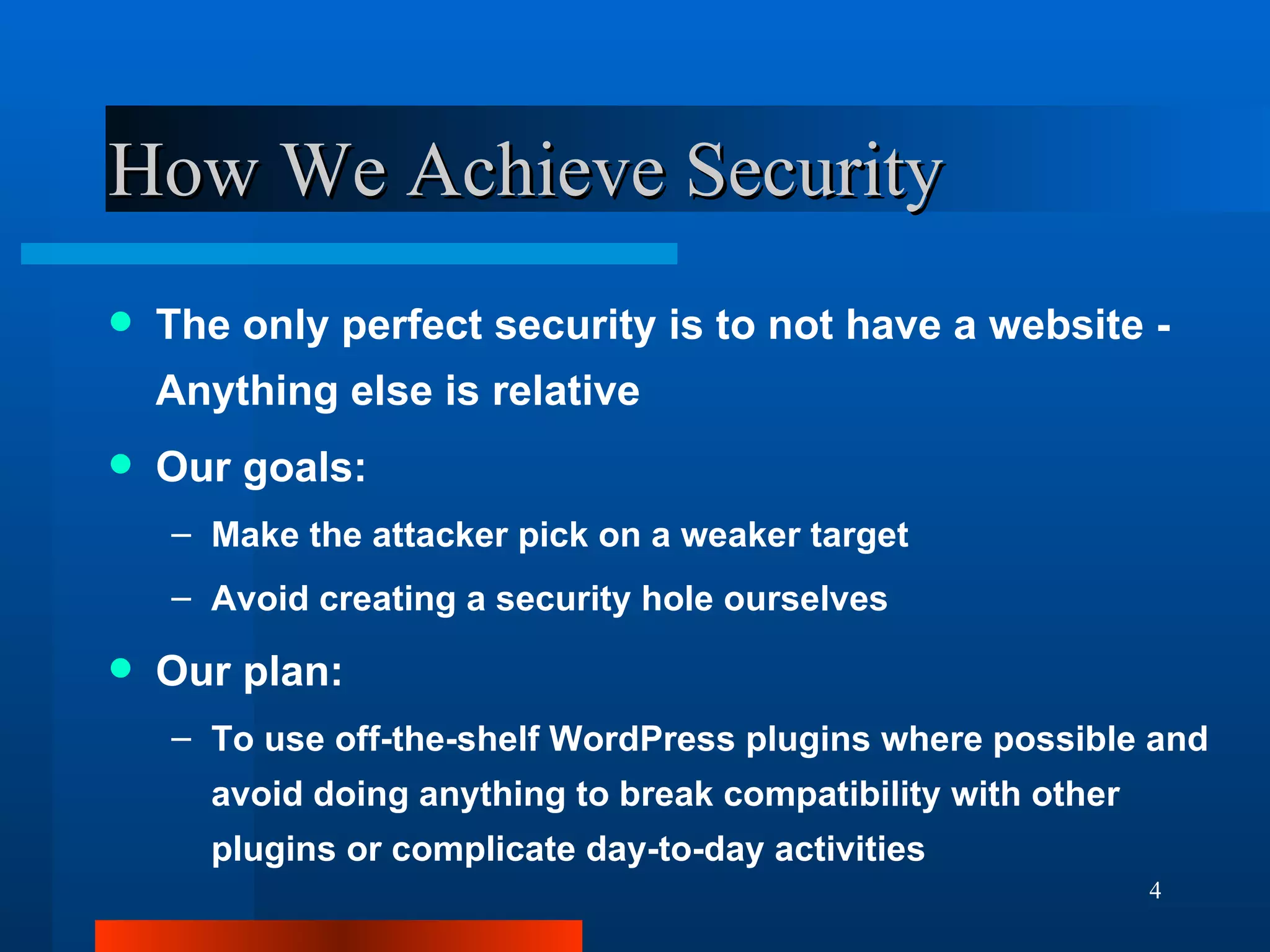 How We Achieve Security The only perfect security is to not have a website - Anything else is relative Our goals: Make the attacker pick on a weaker target Avoid creating a security hole ourselves Our plan: To use off-the-shelf WordPress plugins where possible and avoid doing anything to break compatibility with other plugins or complicate day-to-day activities 
