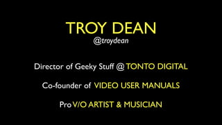 TROY DEAN
               @troydean


Director of Geeky Stuff @ TONTO DIGITAL

  Co-founder of VIDEO USER MANUALS

      Pro V/O ARTIST & MUSICIAN
 