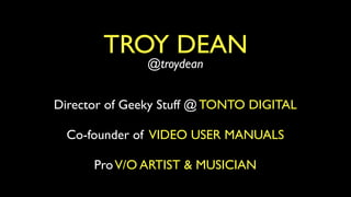 TROY DEAN
               @troydean


Director of Geeky Stuff @ TONTO DIGITAL

  Co-founder of VIDEO USER MANUALS

      Pr...