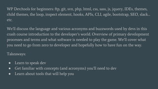 WP Dev/tools for beginners: ftp, git, svn, php, html, css, sass, js, jquery, IDEs, themes,
child themes, the loop, inspect element, hooks, APIs, CLI, agile, bootstrap, SEO, slack…
etc.
We’ll discuss the language and various acronyms and buzzwords used by devs in this
crash course introduction to the developer’s world. Overview of primary development
processes and terms and what software is needed to play the game. We’ll cover what
you need to go from zero to developer and hopefully how to have fun on the way.
Takeaways:
● Learn to speak dev
● Get familiar with concepts (and acronyms) you’ll need to dev
● Learn about tools that will help you
 