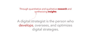 A digital strategist is the person who
develops, oversees, and optimizes
digital strategies.
Through quantitative and qualitative research and
synthesising insights
 
