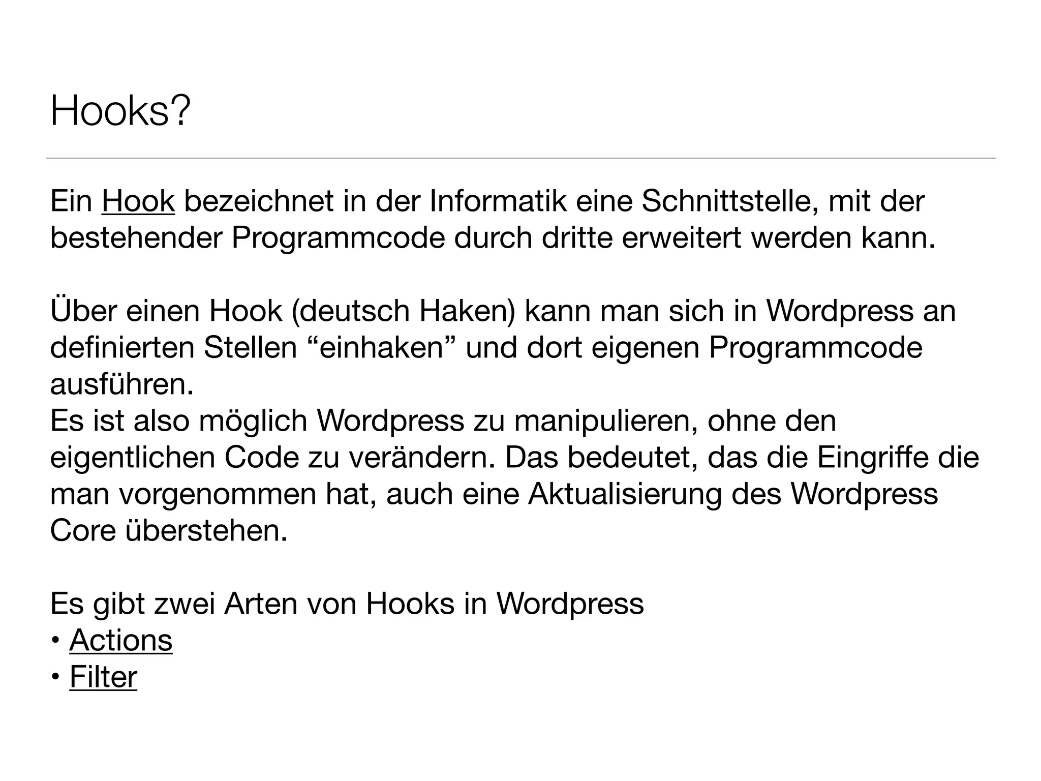 Hooks?
Ein Hook bezeichnet in der Informatik eine Schnittstelle, mit der

bestehender Programmcode durch dritte erweitert werden kann.

!
Über einen Hook (deutsch Haken) kann man sich in Wordpress an

deﬁnierten Stellen “einhaken” und dort eigenen Programmcode
ausführen.

Es ist also möglich Wordpress zu manipulieren, ohne den
eigentlichen Code zu verändern. Das bedeutet, das die Eingriﬀe die
man vorgenommen hat, auch eine Aktualisierung des Wordpress
Core überstehen.

!
Es gibt zwei Arten von Hooks in Wordpress

• Actions

• Filter
 