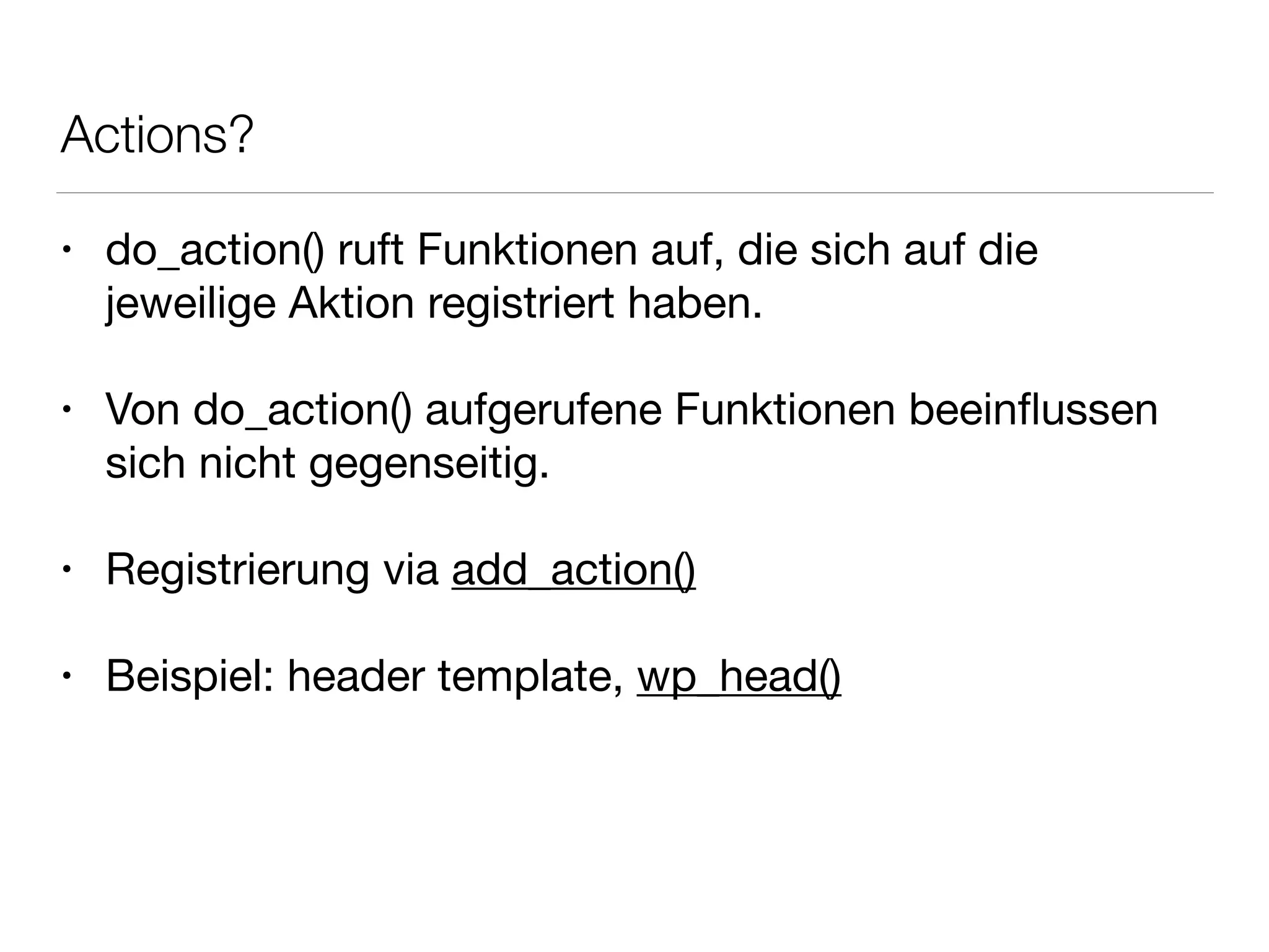 Actions?
• do_action() ruft Funktionen auf, die sich auf die
jeweilige Aktion registriert haben.

!
• Von do_action() aufgerufene Funktionen beeinﬂussen
sich nicht gegenseitig.

!
• Registrierung via add_action()

!
• Beispiel: header template, wp_head()
 
