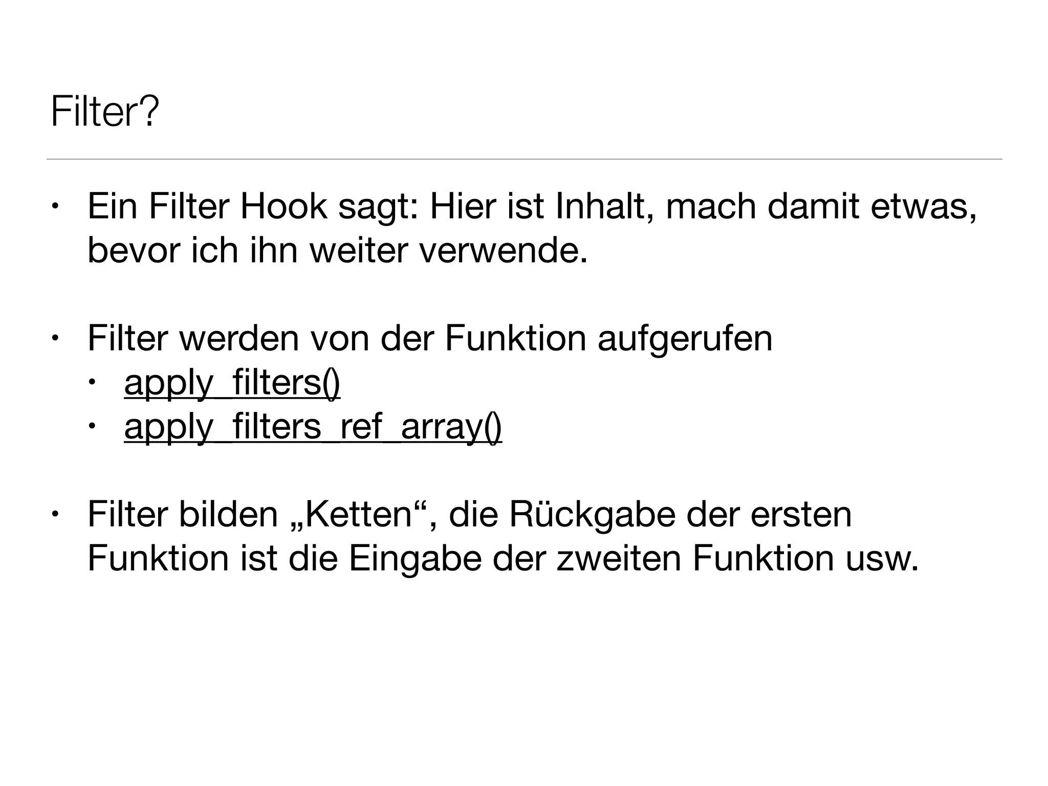 Filter?
• Ein Filter Hook sagt: Hier ist Inhalt, mach damit etwas,
bevor ich ihn weiter verwende.

!
• Filter werden von der Funktion aufgerufen

• apply_ﬁlters()

• apply_ﬁlters_ref_array()

!
• Filter bilden „Ketten“, die Rückgabe der ersten
Funktion ist die Eingabe der zweiten Funktion usw.
 