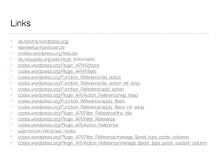 Links
• de.forums.wordpress.org/
• wpmeetup-hannover.de
• proﬁles.wordpress.org/fstaude
• de.wikipedia.org/wiki/Hook_(Informatik)
• codex.wordpress.org/Plugin_API#Actions
• codex.wordpress.org/Plugin_API#Filters
• codex.wordpress.org/Function_Reference/do_action
• codex.wordpress.org/Function_Reference/do_action_ref_array
• codex.wordpress.org/Function_Reference/add_action
• codex.wordpress.org/Plugin_API/Action_Reference/wp_head
• codex.wordpress.org/Function_Reference/apply_ﬁlters
• codex.wordpress.org/Function_Reference/apply_ﬁlters_ref_array
• codex.wordpress.org/Plugin_API/Filter_Reference/the_title
• codex.wordpress.org/Plugin_API/Filter_Reference
• codex.wordpress.org/Plugin_API/Action_Reference
• adambrown.info/p/wp_hooks
• codex.wordpress.org/Plugin_API/Filter_Reference/manage_$post_type_posts_columns
• codex.wordpress.org/Plugin_API/Action_Reference/manage_$post_type_posts_custom_column
 