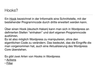 Hooks?
Ein Hook bezeichnet in der Informatik eine Schnittstelle, mit der

bestehender Programmcode durch dritte erweitert werden kann.

!
Über einen Hook (deutsch Haken) kann man sich in Wordpress an

deﬁnierten Stellen “einhaken” und dort eigenen Programmcode
ausführen.

Es ist also möglich Wordpress zu manipulieren, ohne den
eigentlichen Code zu verändern. Das bedeutet, das die Eingriﬀe die
man vorgenommen hat, auch eine Aktualisierung des Wordpress
Core überstehen.

!
Es gibt zwei Arten von Hooks in Wordpress

• Actions

• Filter
 