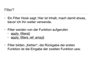 Filter?
• Ein Filter Hook sagt: Hier ist Inhalt, mach damit etwas,
bevor ich ihn weiter verwende.

!
• Filter werden von der Funktion aufgerufen

• apply_ﬁlters()

• apply_ﬁlters_ref_array()

!
• Filter bilden „Ketten“, die Rückgabe der ersten
Funktion ist die Eingabe der zweiten Funktion usw.
 