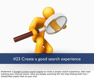 #23 Create a good search experience

Implement a Google Custom search engine to create a proper search experience, then start
tracking your internal search: what are people searching for? Are they ﬁnding that? Can /
should they expect that on your site?
 