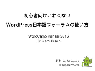 初心者向けこわくない
WordPress日本語フォーラムの使い方
野村 圭 Kei Nomura
@mypacecreator
WordCamp Kansai 2016
2016. 07. 10 Sun
 