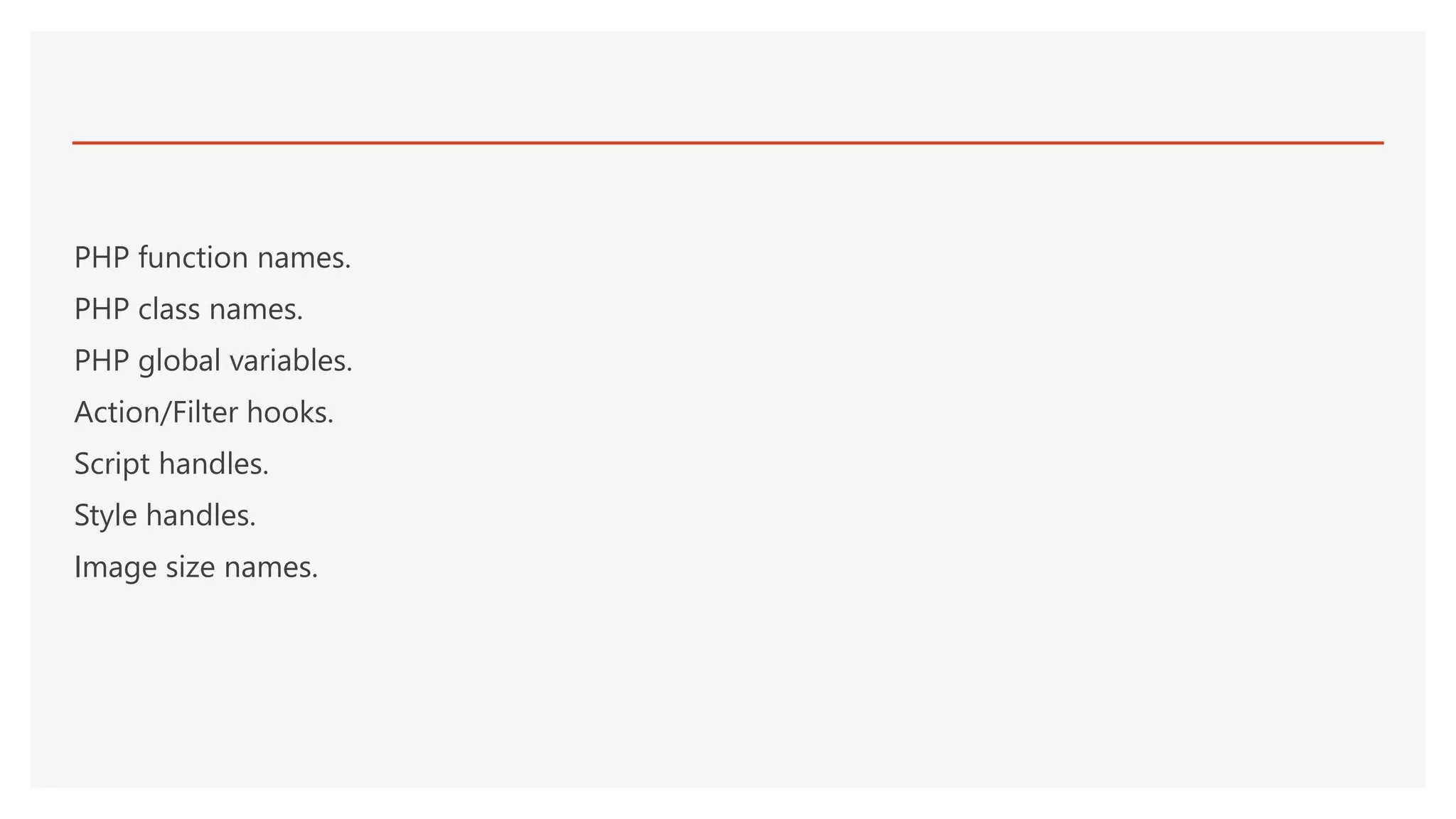 PHP function names.
PHP class names.
PHP global variables.
Action/Filter hooks.
Script handles.
Style handles.
Image size names.
 