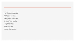 PHP function names.
PHP class names.
PHP global variables.
Action/Filter hooks.
Script handles.
Style handles.
Image size names.
 